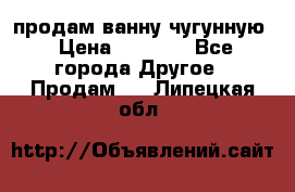  продам ванну чугунную › Цена ­ 7 000 - Все города Другое » Продам   . Липецкая обл.